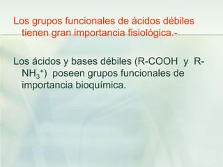 Los grupos funcionales de ácidos débiles
tienen gran importancia fisiológica.-
Los ácidos y bases débiles (R-COOH y R-
NH3
+) poseen grupos funcionales de
importancia bioquímica.
 