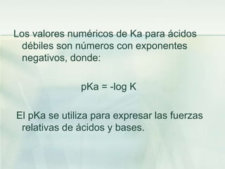 Los valores numéricos de Ka para ácidos
débiles son números con exponentes
negativos, donde:
pKa = -log K
El pKa se utiliza para expresar las fuerzas
relativas de ácidos y bases.
 
