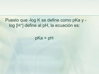 Puesto que -log K se define como pKa y -
log [H+] define al pH, la ecuación es:
pKa = pH
 