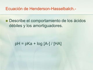 Ecuación de Henderson-Hasselbalch.-
 Describe el comportamiento de los ácidos
débiles y los amortiguadores.
pH = pKa + log [A-] / [HA]
 
