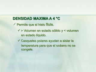 DENSIDAD MAXIMA A 4 °C
 Permite que el hielo flote.
 > Volumen en estado sólido y < volumen
en estado líquido.
 Casquetes polares ayudan a aislar la
temperatura para que el océano no se
congele.
 