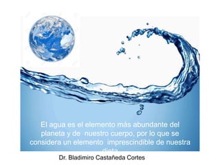 El agua es el elemento más abundante del
planeta y de nuestro cuerpo, por lo que se
considera un elemento imprescindible de nuestra
dieta
Dr. Bladimiro Castañeda Cortes
 
