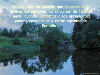 Quizás Dios ha querido que tu conocieras  diferentes personas en el cursor de tu vida, para  cuando  conozcas a las apropiadas, puedas apreciarlas y estar agradecido  Por ello... 