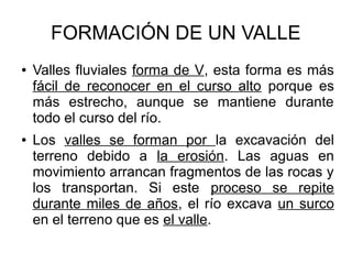 FORMACIÓN DE UN VALLE
● Valles fluviales forma de V, esta forma es más
fácil de reconocer en el curso alto porque es
más estrecho, aunque se mantiene durante
todo el curso del río.
● Los valles se forman por la excavación del
terreno debido a la erosión. Las aguas en
movimiento arrancan fragmentos de las rocas y
los transportan. Si este proceso se repite
durante miles de años, el río excava un surco
en el terreno que es el valle.
 