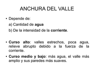 ANCHURA DEL VALLE
● Depende de:
a) Cantidad de agua
b) De la intensidad de la corriente.
● Curso alto: valles estrechos, poca agua,
relieve abrupto debido a la fuerza de la
corriente.
● Curso medio y bajo: más agua, el valle más
amplio y sus paredes más suaves.
 