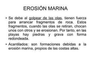 EROSIÓN MARINA
● Se debe al golpear de las olas, tienen fuerza
para arrancar fragmentos de roca. Estos
fragmentos, cuando las olas se retiran, chocan
unos con otros y se erosionan. Por tanto, en las
playas hay piedras y grava con forma
redondeada.
● Acantilados: son formaciones debidas a la
erosión marina, propios de las costas altas.
 
