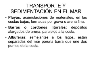 TRANSPORTE Y
SEDIMENTACIÓN EN EL MAR
● Playas: acumulaciones de materiales, en las
costas bajas; formadas por grava o arena fina.
● Barras o cordones litorales: depósitos
alargados de arena, paralelos a la costa.
● Albuferas: semejantes a los lagos, están
separadas del mar poruna barra que une dos
puntos de la costa.
 