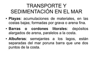 TRANSPORTE Y
SEDIMENTACIÓN EN EL MAR
● Playas: acumulaciones de materiales, en las
costas bajas; formadas por grava o arena fina.
● Barras o cordones litorales: depósitos
alargados de arena, paralelos a la costa.
● Albuferas: semejantes a los lagos, están
separadas del mar poruna barra que une dos
puntos de la costa.
 