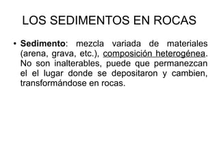 LOS SEDIMENTOS EN ROCAS
● Sedimento: mezcla variada de materiales
(arena, grava, etc.), composición heterogénea.
No son inalterables, puede que permanezcan
el el lugar donde se depositaron y cambien,
transformándose en rocas.
 
