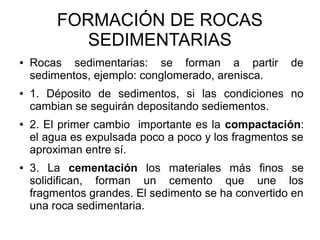 FORMACIÓN DE ROCAS
SEDIMENTARIAS
● Rocas sedimentarias: se forman a partir de
sedimentos, ejemplo: conglomerado, arenisca.
● 1. Déposito de sedimentos, si las condiciones no
cambian se seguirán depositando sediementos.
● 2. El primer cambio importante es la compactación:
el agua es expulsada poco a poco y los fragmentos se
aproximan entre sí.
● 3. La cementación los materiales más finos se
solidifican, forman un cemento que une los
fragmentos grandes. El sedimento se ha convertido en
una roca sedimentaria.
 