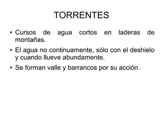 TORRENTES
● Cursos de agua cortos en laderas de
montañas.
● El agua no continuamente, sólo con el deshielo
y cuando llueve abundamente.
● Se forman valle y barrancos por su acción.
 