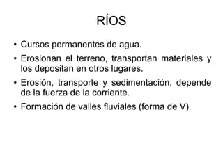 RÍOS
● Cursos permanentes de agua.
● Erosionan el terreno, transportan materiales y
los depositan en otros lugares.
● Erosión, transporte y sedimentación, depende
de la fuerza de la corriente.
● Formación de valles fluviales (forma de V).
 