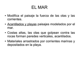 EL MAR
● Modifica el paisaje la fuerza de las olas y las
corrientes.
● Acantilados y playas paisajes modelados por el
mar.
● Costas altas, las olas que golpean contra las
rocas forman paredes verticales, acantilados.
● Materiales arrastrados por corrientes marinas y
depositados en la playa.
 