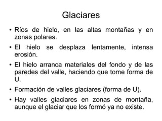 Glaciares
● Ríos de hielo, en las altas montañas y en
zonas polares.
● El hielo se desplaza lentamente, intensa
erosión.
● El hielo arranca materiales del fondo y de las
paredes del valle, haciendo que tome forma de
U.
● Formación de valles glaciares (forma de U).
● Hay valles glaciares en zonas de montaña,
aunque el glaciar que los formó ya no existe.
 