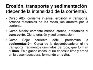 Erosión, transporte y sedimentación
(depende la intensidad de la corriente).
● Curso Alto: corriente intensa, erosión y transporte.
Arranca materiales de las rocas, los arrastra por la
corriente.
● Curso Medio: corriente menos intensa, predomina el
transporte. Cierta erosión y sediementación.
● Curso Bajo: corriente débil, predomina la
sedimentación. Cerca de la desembocadura, el río
transporta fragmentos diminutos de roca, que forman
el limo. En algunos casos, el río deposita limo y arena
en la desembocadura, formando un delta.
 