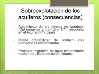 Sobreexplotación de los
acuíferos (consecuencias)
• Abatimiento de los niveles de bombeo.
(Del orden de entre 1.5 y 1.7 metros/año
en el Acuífero Principal)
• Mayor probabilidad de contacto con
formaciones contaminadas.
• Probable migración de agua contaminada
hacia áreas libres de contaminantes.
 