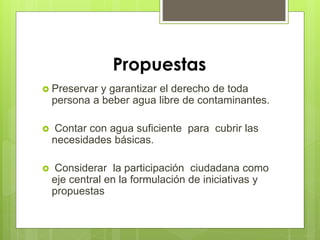 Propuestas
 Preservar y garantizar el derecho de toda
persona a beber agua libre de contaminantes.
 Contar con agua suficiente para cubrir las
necesidades básicas.
 Considerar la participación ciudadana como
eje central en la formulación de iniciativas y
propuestas
 