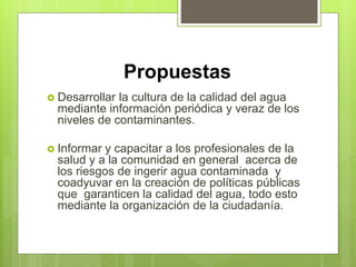 Propuestas
 Desarrollar la cultura de la calidad del agua
mediante información periódica y veraz de los
niveles de contaminantes.
 Informar y capacitar a los profesionales de la
salud y a la comunidad en general acerca de
los riesgos de ingerir agua contaminada y
coadyuvar en la creación de políticas públicas
que garanticen la calidad del agua, todo esto
mediante la organización de la ciudadanía.
 