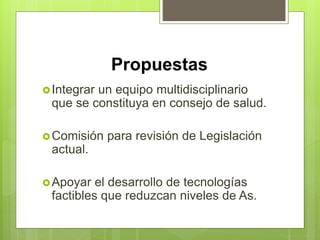 Propuestas
Integrar un equipo multidisciplinario
que se constituya en consejo de salud.
Comisión para revisión de Legislación
actual.
Apoyar el desarrollo de tecnologías
factibles que reduzcan niveles de As.
 