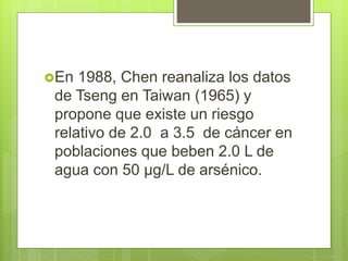 En 1988, Chen reanaliza los datos
de Tseng en Taiwan (1965) y
propone que existe un riesgo
relativo de 2.0 a 3.5 de cáncer en
poblaciones que beben 2.0 L de
agua con 50 µg/L de arsénico.
 