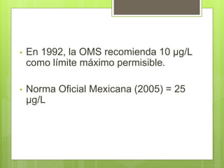 • En 1992, la OMS recomienda 10 µg/L
como límite máximo permisible.
• Norma Oficial Mexicana (2005) = 25
µg/L
 