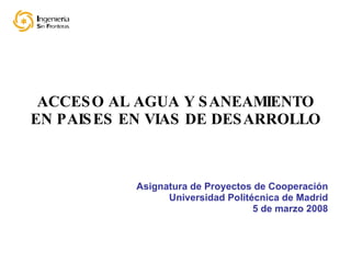 ACCESO AL AGUA Y SANEAMIENTO EN PAISES EN VIAS DE DESARROLLO Asignatura de Proyectos de Cooperación Universidad Politécnica de Madrid 5 de marzo 2008 