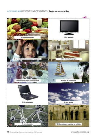 ACTIVIDAD #01 DESEOS Y NECESIDADES. Tarjetas recortables


                                                                                                                  ¡



                           1. Comida nutritiva.                                    2. Un televisor.




              3. La posibilidad de expresar tu opinión.                       4. Un dormitorio propio.




                 5. Dinero para gastar como quieras.                          6. Viajes de vacaciones.




                              7. Un ordenador.                                     8. Aire limpio.




                              9. Una bicicleta.                        10. Libertad para practicar tu religión.




10 ·   Gotas para Níger. Cuaderno de actividades para Ed. Secundaria                          www.gotas.enredate.org
 