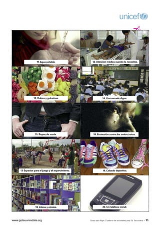 ¡


                     11. Agua potable.                   12. Atención médica cuando la necesites.




                  13. Dulces y golosinas.                           14. Una escuela digna.




                   15. Ropas de moda.                     16. Protección contra los malos tratos.




      17. Espacios para el juego y el esparcimiento.                 18. Calzado deportivo.




                   19. Libros y cómics.                              20. Un teléfono móvil.




www.gotas.enredate.org                                 Gotas para Níger. Cuaderno de actividades para Ed. Secundaria   · 11
 