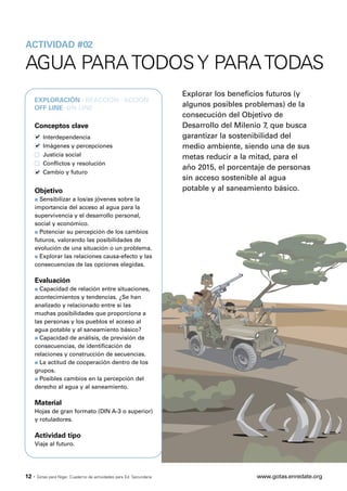 ACTIVIDAD #02

AGUA PARA TODOS Y PARA TODAS
                                                                       Explorar los beneficios futuros (y
   EXPLORACIÓN · REACCIÓN · ACCIÓN
   OFF LINE ·ON LINE
                                                                       algunos posibles problemas) de la
                                                                       consecución del Objetivo de
   Conceptos clave                                                     Desarrollo del Milenio 7, que busca
          Interdependencia                                             garantizar la sostenibilidad del
          Imágenes y percepciones                                      medio ambiente, siendo una de sus
          Justicia social                                              metas reducir a la mitad, para el
          Conflictos y resolución
                                                                       año 2015, el porcentaje de personas
          Cambio y futuro
                                                                       sin acceso sostenible al agua
   Objetivo                                                            potable y al saneamiento básico.
   s Sensibilizar a los/as jóvenes sobre la
   importancia del acceso al agua para la
   supervivencia y el desarrollo personal,
   social y económico.
   s Potenciar su percepción de los cambios

   futuros, valorando las posibilidades de
   evolución de una situación o un problema.
   s Explorar las relaciones causa-efecto y las

   consecuencias de las opciones elegidas.

   Evaluación
   s Capacidad de relación entre situaciones,
   acontecimientos y tendencias. ¿Se han
   analizado y relacionado entre sí las
   muchas posibilidades que proporciona a
   las personas y los pueblos el acceso al
   agua potable y al saneamiento básico?
   s Capacidad de análisis, de previsión de

   consecuencias, de identificación de
   relaciones y construcción de secuencias.
   s La actitud de cooperación dentro de los

   grupos.
   s Posibles cambios en la percepción del

   derecho al agua y al saneamiento.

   Material
   Hojas de gran formato (DIN A-3 o superior)
   y rotuladores.

   Actividad tipo
   Viaje al futuro.




12 ·   Gotas para Níger. Cuaderno de actividades para Ed. Secundaria                       www.gotas.enredate.org
 
