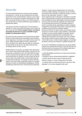 Desarrollo                                                     niveles o "ramas" que se representarán con líneas dis-
                                                               continuas. Debe insistirse a los grupos que son muchas
A continuación planteamos un ejercicio para imaginar           las consecuencias posibles en todos los niveles y que por
qué pasaría si, a pesar de que los gobiernos de todos          tanto no hay respuestas "buenas" y "malas".
los países se han comprometido a lograrlo, para el año         Como sugerencia para el educador o educadora, se puede
2015 no se consiguiese el objetivo perseguido por UNI-         guiar a los/as jóvenes a encontrar las primeras consecuen-
CEF y Naciones Unidas de reducir a la mitad el porcen-         cias inmediatas (si tienen dificultades) centrando las ideas
taje de personas sin acceso sostenible al agua potable y al    en torno a las consecuencias negativas que pueda tener
saneamiento básico.                                            en los ámbitos de la economía, el bienestar personal y
                                                               social, el aumento de las capacidades, la salud, la higiene,
1. El grupo se divide en equipos de 3 a 5 alumnos/as y         el desarrollo de los países más pobres, la reducción de los
dibujan un círculo en el centro del papel. En el interior de   conflictos, la lucha contra la pobreza, etcétera.
ese círculo escriben:"No se consigue reducir a la mitad el     Aunque el hecho de no lograr reducir el porcentaje de per-
porcentaje de personas sin acceso sostenible al agua           sonas que no tienen acceso a agua potable y a saneamien-
potable y al saneamiento básico".                              to básico es enormemente negativo, se pueden apuntar
                                                               algunos aspectos específicos que consideramos muy
2. A partir de esta propuesta inicial los/as jóvenes deben     importantes: la situación de la mujer y las niñas, el poder
pensar en las consecuencias inmediatas, tanto positivas        que otorga el hecho de que la fuente de agua o el sanea-
como negativas o neutrales, que pueden darse a partir de       miento esté cercano a determinados hogares, la necesidad
ahora. Dibujan flechas desde el círculo central hacia          de educar a toda la comunidad en la gestión del agua, etc.
fuera, similares a los radios de una rueda. En el extremo
de cada flecha se escribe una de estas consecuencias           4. Una vez completados los diagramas, los grupos deben
inmediatas dentro de otro círculo.                             exponer sus "previsiones de futuro" para que las vean los
                                                               componentes de otros grupos. Entre todos puede discu-
3. Más adelante los grupos, que deben tomar decisiones         tirse los siguientes aspectos de la actividad:
de la manera más consensuada posible, estudian las con-
secuencias inmediatas una por una. Esto debe dar lugar         s ¿Qué dificultades encontraron en prever las consecuen-
a más consecuencias de segundo orden que se represen-          cias posibles?
tarán igualmente con flechas y círculos a partir de las de     s ¿Pensaron más en consecuencias positivas o negativas?
primer orden. Se pueden añadir niveles adicionales de          s   ¿Hubo relaciones entre varias consecuencias de
consecuencias hasta que lo considere oportuno el/la edu-       distintos niveles o "ramas"? Explicarlas si las hubo.
cador/a; con más niveles, la actividad crecerá en compleji-
                                                               s   ¿Cuál de todos los escenarios de futuro parece el más
dad pero también en posibilidades pedagógicas. Pueden
establecerse relaciones entre consecuencias de distintos       deseable? ¿Y el menos deseable? ¿Por qué?




www.gotas.enredate.org                                                  Gotas para Níger. Cuaderno de actividades para Ed. Secundaria   · 13
 