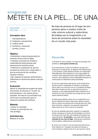 ACTIVIDAD #03

MÉTETE EN LA PIEL... DE UNA
                                                                       Se trata de ponerse en el lugar de otra
       REACCIÓN · ACCIÓN · EXPLORACIÓN
       OFF LINE ·ON LINE
                                                                       persona ajena a nuestro modo de
                                                                       vida, entorno cultural y costumbres.
       Conceptos clave                                                 Se trabaja con la imaginación y la
           Interdependencia                                            toma de conciencia sobre la necesidad
           Imágenes y percepciones                                     de un mundo más justo.
           Justicia social
           Conflictos y resolución
           Cambio y futuro


       Objetivo
       s Sensibilizar a los/as jóvenes sobre la
       situación de las niñas en Níger.
                                                                       Desarrollo
       s Impulsar el proceso de empatía y
                                                                       1. Se leerá el cómic titulado “La historia de Suaba” dis-
                                                                                                                          ,
       creatividad de los/as jóvenes ante                              ponible en www.gotas.enredate.org.
       situaciones de injusticia social.
       s Potenciar su percepción de que los                            2. A continuación, la clase se dividirá en grupos de 4
       procesos de cambio son a largo plazo y                          personas y en cada grupo, se elegirán tres redactores/as
                                                                       y un/a portavoz. Cada redactor/a tendrá una responsabi-
       que las acciones de hoy conllevan
                                                                       lidad diferente. El/la redactor/a A, será responsable de
       cambios mañana.                                                 un diario; el/la redactor/a B será responsable de la tabla
       s Ser capaces de expresar sentimientos y                        horaria y el/la redactor/a C será responsable del guión. A
       reflexiones en situaciones ajenas a las que                     continuación se especifican estas actividades.
       vivimos.
                                                                       3. Una vez organizado cada grupo, se les explicará la
                                                                       primera acción, consistente en redactar un pequeño
       Evaluación
                                                                       diario sobre una niña que vive en un poblado de Níger.
       Valorar la capacidad de empatía de los/as                       Este diario tendrá que ser un ejercicio de escritura
       alumnos/as, de situarse en “la piel” de                         colectiva, y será responsabilidad del/la redactor/a A el
       otras personas, y los valores que se                            escribirlo (lo cual no significa que tenga que ser quien
       expresan. Se trata de una actividad muy                         aporta todas las ideas).
       útil de cara a la educación para la
                                                                       4. Cada grupo deberá contar con un cuadernillo en el
       resolución pacífica de conflictos.
                                                                       que se redactará el diario. Este diario deberá contem-
                                                                       plar al menos una semana de la vida de esta niña. Pero
       Material                                                        para comenzar, realizarán una pequeña descripción
       s Anexo: Tu actividad.                                          sobre quien es la niña y cual es su situación.
       s Anexo: La actividad de una

       niña de Níger.                                                  5. Una vez realizado este diario, pasarán a la segunda
                                                                       acción: comparar su horario de actividades con el hora-
                                                                       rio de esa niña. Para ello, el/la redactor/a B recibirá una
       Actividad tipo                                                  copia del Anexo Tu actividad y una copia del Anexo La
       Meterse en la piel.                                             actividad de una niña de Níger. Cada grupo cumplimen-
                                                                       tará las tablas y elaborará sus conclusiones.

                                                                       6. Junto con el diario y las conclusiones del horario,
                                                                       el/la redactor/a C recogerá las ideas principales y
                                                                       entre todos/as, elegirán qué es lo que quieren expre-



14 ·   Gotas para Níger. Cuaderno de actividades para Ed. Secundaria                                  www.gotas.enredate.org
 