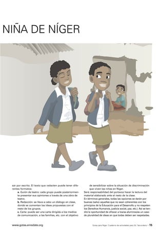 NIÑA DE NÍGER




 sar por escrito. El texto que redacten puede tener dife-          de sensibilizar sobre la situación de discriminación
 rentes formatos:                                                  que viven las niñas en Níger.
      a. Guión de teatro: cada grupo puede posteriormen-      Será responsabilidad del portavoz hacer la lectura del
      te presentar sus opiniones a través de una obra de      material elaborado ante el resto de la clase.
      teatro.                                                 En términos generales, todas las opciones se darán por
      b. Redacción: se lleva a cabo un diálogo en clase,      buenas (salvo aquellas que no sean coherentes con los
      donde se comentan las ideas propuestas con el           principios de la Educación para el Desarrollo y no respeten
      resto de los grupos.                                    los Derechos Humanos, justicia social, paz, etc.). Así se ten-
      c. Carta: puede ser una carta dirigida a los medios     drá la oportunidad de ofrecer a los/as alumnos/as un caso
      de comunicación, a las familias, etc. con el objetivo   de pluralidad de ideas en que todas deben ser respetadas.



 www.gotas.enredate.org                                              Gotas para Níger. Cuaderno de actividades para Ed. Secundaria   · 15
 