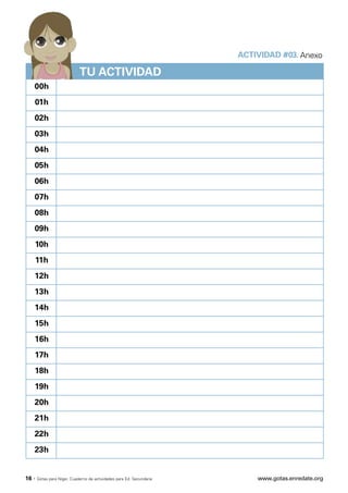 ACTIVIDAD #03. Anexo

                             TU ACTIVIDAD
   00h
   01h
   02h
   03h
   04h
   05h
   06h
   07h
   08h
   09h
   10h
   11h
   12h
   13h
   14h
   15h
   16h
   17h
   18h
   19h
   20h
   21h
   22h
   23h


16 ·   Gotas para Níger. Cuaderno de actividades para Ed. Secundaria       www.gotas.enredate.org
 