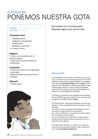ACTIVIDAD #04

PONEMOS NUESTRA GOTA
                                                                       Esta puede ser la primera gota.
   ACCIÓN · EXPLORACIÓN · REACCIÓN ·
   OFF LINE ·ON LINE
                                                                       Después seguro que vienen más.

   Conceptos clave
          Interdependencia
          Imágenes y percepciones
          Justicia social
          Conflictos y resolución
          Cambio y futuro


   Objetivo
   s Invitar a la movilización por el
   derecho al agua.
   s Desarrollar acciones sencillas de

   compromiso.

   Evaluación
   s Grado de motivación por desarrollar
   la actividad.
   s Mantenimiento del compromiso en
                                                                       Desarrollo
   el tiempo.                                                          1. Se distribuyen los alumnos y alumnas en cuatro gru-
                                                                       pos y a cada grupo se le reparte una copia de la contra-
   Material                                                            portada de este cuaderno (plantilla-Gota) y el logotipo
   s    Anexo: Logos.                                                  de la campaña Gotas para Níger (Anexo Logos). Se les
                                                                       pregunta qué interpretan a través de este logo y el sig-
                                                                       nificado que le darían a la gota. Cada grupo debate
                                                                       internamente las ideas que surgen hasta adoptar una
                                                                       idea única, consensuada entre todos/as.

                                                                       2. También se les solicita que expliquen sencillamente
                                                                       qué es UNICEF; para ello puede ser muy útil mostrarles
                                                                       el logotipo de UNICEF (Anexo Logos).

                                                                       3. A continuación, cada grupo, haciendo uso de la ima-
                                                                       ginación y de su creatividad, tendrá que pensar en dos
                                                                       acciones:
                                                                       a. La forma en que la campaña esté visible en su pro-
                                                                       pio aula a lo largo de todo el curso escolar.
                                                                       b. La forma de difundir la campaña en el centro educa-
                                                                       tivo, al resto de cursos y aulas.
                                                                       La única condición, en ambos casos, es que utilicen
                                                                       siempre como símbolo la gota que aparece en la con-
                                                                       traportada del cuaderno.

                                                                       4. Pueden hacer una foto o un vídeo de su clase con
                                                                       cada una de las acciones llevadas a cabo y publicarla
                                                                       en la web www.gotas.enredate.org.



18 ·   Gotas para Níger. Cuaderno de actividades para Ed. Secundaria                                www.gotas.enredate.org
 
