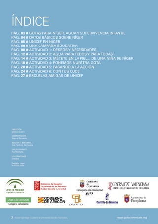 ÍNDICE
PÁG.       03 # GOTAS PARA NÍGER, AGUA Y SUPERVIVENCIA INFANTIL
PÁG.       04 # DATOS BÁSICOS SOBRE NÍGER
PÁG.       05 # UNICEF EN NÍGER
PÁG.       06 # UNA CAMPAÑA EDUCATIVA
PÁG.       08 # ACTIVIDAD 1: DESEOS Y NECESIDADES
PÁG.       12 # ACTIVIDAD 2: AGUA PARA TODOS Y PARA TODAS
PÁG.       14 # ACTIVIDAD 3: MÉTETE EN LA PIEL... DE UNA NIÑA DE NÍGER
PÁG.       18 # ACTIVIDAD 4: PONEMOS NUESTRA GOTA
PÁG.       20 # ACTIVIDAD 5: PASANDO A LA ACCIÓN
PÁG.       24 # ACTIVIDAD 6: CON TUS OJOS
PÁG.       27 # ESCUELAS AMIGAS DE UNICEF




DIRECCIÓN
Ignacio Guadix

COORDINACIÓN
Nagore Gorostiza

ASISTENTE EDITORIAL
Ana Pardo de Santayana

DISEÑO GRÁFICO
Rex Media SL

ILUSTRACIONES
Oneclick

Depósito Legal
M-30220-2008




2·   Gotas para Níger. Cuaderno de actividades para Ed. Secundaria   www.gotas.enredate.org
 