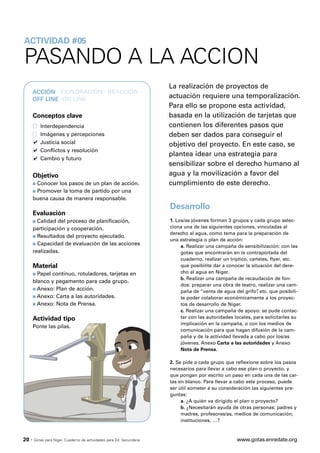 ACTIVIDAD #05

PASANDO A LA ACCION
                                                                       La realización de proyectos de
       ACCIÓN · EXPLORACIÓN · REACCIÓN ·
       OFF LINE ·ON LINE
                                                                       actuación requiere una temporalización.
                                                                       Para ello se propone esta actividad,
       Conceptos clave                                                 basada en la utilización de tarjetas que
           Interdependencia                                            contienen los diferentes pasos que
           Imágenes y percepciones                                     deben ser dados para conseguir el
           Justicia social                                             objetivo del proyecto. En este caso, se
           Conflictos y resolución
                                                                       plantea idear una estrategia para
           Cambio y futuro
                                                                       sensibilizar sobre el derecho humano al
       Objetivo                                                        agua y la movilización a favor del
       s Conocer los pasos de un plan de acción.                       cumplimiento de este derecho.
       s Promover la toma de partido por una

       buena causa de manera responsable.
                                                                       Desarrollo
       Evaluación
       s Calidad del proceso de planificación,                         1. Los/as jóvenes forman 3 grupos y cada grupo selec-
       participación y cooperación.                                    ciona una de las siguientes opciones, vinculadas al
                                                                       derecho al agua, como tema para la preparación de
       s Resultados del proyecto ejecutado.
                                                                       una estrategia o plan de acción:
       s Capacidad de evaluación de las acciones
                                                                            a. Realizar una campaña de sensibilización: con las
       realizadas.                                                          gotas que encontrarán en la contraportada del
                                                                            cuaderno, realizar un tríptico, carteles, flyer, etc.
       Material                                                             que posibilite dar a conocer la situación del dere-
       s Papel continuo, rotuladores, tarjetas en                           cho al agua en Níger.
                                                                            b. Realizar una campaña de recaudación de fon-
       blanco y pegamento para cada grupo.
                                                                            dos: preparar una obra de teatro, realizar una cam-
       s Anexo: Plan de acción.
                                                                            paña de “venta de agua del grifo” etc. que posibili-
                                                                                                               ,
       s Anexo: Carta a las autoridades.                                    te poder colaborar económicamente a los proyec-
       s Anexo: Nota de Prensa.                                             tos de desarrollo de Níger.
                                                                            c. Realizar una campaña de apoyo: se pude contac-
       Actividad tipo                                                       tar con las autoridades locales, para solicitarles su
                                                                            implicación en la campaña, o con los medios de
       Ponte las pilas.
                                                                            comunicación para que hagan difusión de la cam-
                                                                            paña y de la actividad llevada a cabo por los/as
                                                                            jóvenes. Anexo Carta a las autoridades y Anexo
                                                                            Nota de Prensa.

                                                                       2. Se pide a cada grupo que reflexione sobre los pasos
                                                                       necesarios para llevar a cabo ese plan o proyecto, y
                                                                       que pongan por escrito un paso en cada una de las car-
                                                                       tas en blanco. Para llevar a cabo este proceso, puede
                                                                       ser útil someter a su consideración las siguientes pre-
                                                                       guntas:
                                                                            a. ¿A quién va dirigido el plan o proyecto?
                                                                            b. ¿Necesitarán ayuda de otras personas: padres y
                                                                            madres, profesores/as, medios de comunicación,
                                                                            instituciones, …?



20 ·   Gotas para Níger. Cuaderno de actividades para Ed. Secundaria                                 www.gotas.enredate.org
 