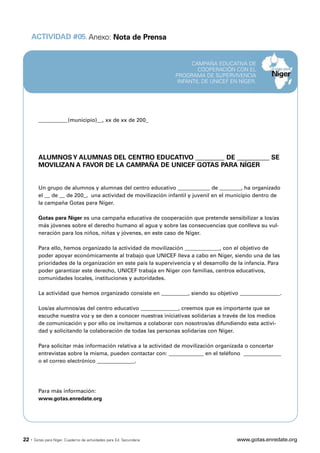 ACTIVIDAD #05. Anexo: Nota de Prensa


                                                                             CAMPAÑA EDUCATIVA DE
                                                                               COOPERACIÓN CON EL
                                                                       PROGRAMA DE SUPERVIVENCIA
                                                                        INFANTIL DE UNICEF EN NÍGER.




         ___________(municipio)__, xx de xx de 200_




         ALUMNOS Y ALUMNAS DEL CENTRO EDUCATIVO _________ DE __________ SE
         MOVILIZAN A FAVOR DE LA CAMPAÑA DE UNICEF GOTAS PARA NÍGER


         Un grupo de alumnos y alumnas del centro educativo ____________ de ________, ha organizado
         el __ de __ de 200_, una actividad de movilización infantil y juvenil en el municipio dentro de
         la campaña Gotas para Níger.

         Gotas para Níger es una campaña educativa de cooperación que pretende sensibilizar a los/as
         más jóvenes sobre el derecho humano al agua y sobre las consecuencias que conlleva su vul-
         neración para los niños, niñas y jóvenes, en este caso de Níger.

         Para ello, hemos organizado la actividad de movilización _____________, con el objetivo de
         poder apoyar económicamente al trabajo que UNICEF lleva a cabo en Níger, siendo una de las
         prioridades de la organización en este país la supervivencia y el desarrollo de la infancia. Para
         poder garantizar este derecho, UNICEF trabaja en Níger con familias, centros educativos,
         comunidades locales, instituciones y autoridades.

         La actividad que hemos organizado consiste en __________, siendo su objetivo _______________.

         Los/as alumnos/as del centro educativo ______________, creemos que es importante que se
         escuche nuestra voz y se den a conocer nuestras iniciativas solidarias a través de los medios
         de comunicación y por ello os invitamos a colaborar con nosotros/as difundiendo esta activi-
         dad y solicitando la colaboración de todas las personas solidarias con Níger.

         Para solicitar más información relativa a la actividad de movilización organizada o concertar
         entrevistas sobre la misma, pueden contactar con: _____________ en el teléfono ______________
         o el correo electrónico ______________.




         Para más información:
         www.gotas.enredate.org




22 ·   Gotas para Níger. Cuaderno de actividades para Ed. Secundaria                         www.gotas.enredate.org
 