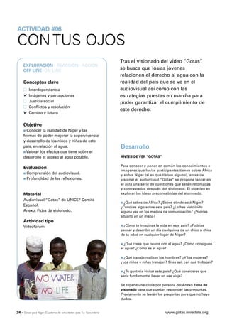 ACTIVIDAD #06

CON TUS OJOS
                                                                       Tras el visionado del vídeo “Gotas”,
       EXPLORACIÓN · REACCIÓN · ACCIÓN
       OFF LINE ·ON LINE
                                                                       se busca que los/as jóvenes
                                                                       relacionen el derecho al agua con la
       Conceptos clave                                                 realidad del país que se ve en el
           Interdependencia                                            audiovisual así como con las
           Imágenes y percepciones                                     estrategias puestas en marcha para
           Justicia social                                             poder garantizar el cumplimiento de
           Conflictos y resolución
                                                                       este derecho.
           Cambio y futuro


       Objetivo
       s Conocer la realidad de Níger y las
       formas de poder mejorar la supervivencia
       y desarrollo de los niños y niñas de este
       país, en relación al agua.                                      Desarrollo
       s Valorar los efectos que tiene sobre el

       desarrollo el acceso al agua potable.                           ANTES DE VER “GOTAS”

                                                                       Para conocer y poner en común los conocimientos e
       Evaluación
                                                                       imágenes que los/as participantes tienen sobre África
       s Comprensión del audiovisual.                                  y sobre Níger (si es que tienen alguno), antes de
       s Profundidad de las reflexiones.                               visionar el audiovisual “Gotas” se propone lanzar en
                                                                       el aula una serie de cuestiones que serán retomadas
                                                                       y contrastadas después del visionado. El objetivo es
       Material                                                        explorar las ideas preconcebidas del alumnado:
       Audiovisual “Gotas” de UNICEF-Comité
                                                                       s ¿Qué sabes de África? ¿Sabes dónde está Níger?
       Español.                                                        ¿Conoces algo sobre este país? ¿Lo has visto/oído
       Anexo: Ficha de visionado.                                      alguna vez en los medios de comunicación? ¿Podrías
                                                                       situarlo en un mapa?
       Actividad tipo
       Videoforum.                                                     s ¿Cómo  te imaginas la vida en este país? ¿Podrías
                                                                       pensar y describir un día cualquiera de un chico o chica
                                                                       de tu edad en cualquier lugar de Níger?

                                                                       s ¿Qué crees que ocurre con el agua? ¿Cómo consiguen
                                                                       el agua? ¿Cómo es el agua?

                                                                       s ¿Qué trabajo realizan los hombres? ¿Y las mujeres?
                                                                       ¿Los niños y niñas trabajan? Si es así, ¿en qué trabajan?

                                                                       s ¿Te gustaría visitar este país? ¿Qué consideras que
                                                                       sería fundamental llevar en ese viaje?

                                                                       Se reparte una copia por persona del Anexo Ficha de
                                                                       visionado para que puedan responder las preguntas.
                                                                       Previamente se leerán las preguntas para que no haya
                                                                       dudas.



24 ·   Gotas para Níger. Cuaderno de actividades para Ed. Secundaria                              www.gotas.enredate.org
 