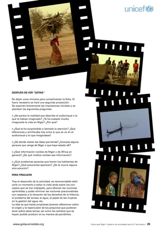 DESPUÉS DE VER “GOTAS”

Se dejan unos minutos para cumplimentar la ficha. Si
fuera necesario se hará una segunda proyección.
Se exponen brevemente las impresiones iniciales y se
plantean las siguientes preguntas:

s ¿Se parece la realidad que describe el audiovisual a la
que te habías imaginado? ¿Te ha costado mucho
imaginarte la vida en Níger? ¿Por qué?

s ¿Qué te ha sorprendido y llamado la atención? ¿Qué
diferencias y similitudes hay entre lo que se ve en el
audiovisual y lo que imaginabas?

s ¿Dedónde vienen las ideas que tenías? ¿Conoces alguna
persona que venga de Níger o que haya estado allí?

s ¿Qué información recibes de Níger y de África en
general? ¿De qué medios recibes esa información?

s ¿Qué problemas aprecias que tienen los habitantes de
Níger? ¿Qué soluciones aparecen? ¿Se te ocurre alguna
otra solución?

PARA FINALIZAR

Tras el desarrollo de la actividad, es recomendable dedi-
carle un momento a echar la vista atrás sobre los con-
ceptos que se han trabajado, para afianzar las nociones
aprendidas y poder eliminar las nociones preconcebidas
con respecto a la situación de los derechos de la infancia,
el problema del acceso al agua, el papel de las mujeres
en la gestión del agua, etc.
La idea es que los/as propios/as jóvenes reflexionen sobre
el origen y la repercusión de los prejuicios que pudieran
tener sobre estos temas, así como los cambios que se
hayan podido producir en su manera de percibirlos.



 www.gotas.enredate.org                                       Gotas para Níger. Cuaderno de actividades para Ed. Secundaria   · 25
 