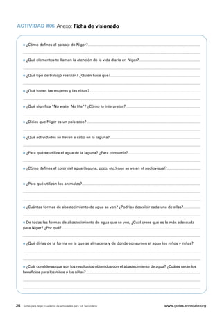 ACTIVIDAD #06. Anexo: Ficha de visionado


       q   ¿Cómo defines el paisaje de Níger?..............................................................................................................

       ..............................................................................................................................................................................

       q   ¿Qué elementos te llaman la atención de la vida diaria en Níger?............................................................

       ..............................................................................................................................................................................

       q   ¿Qué tipo de trabajo realizan? ¿Quién hace qué?........................................................................................

       ..............................................................................................................................................................................

       q   ¿Qué hacen las mujeres y las niñas?.............................................................................................................

       ..............................................................................................................................................................................

       q   ¿Qué significa “No water No life”? ¿Cómo lo interpretas?.........................................................................

       ..............................................................................................................................................................................

       q   ¿Dirías que Níger es un país seco? ...............................................................................................................

       ..............................................................................................................................................................................

       q   ¿Qué actividades se llevan a cabo en la laguna?.........................................................................................

       ..............................................................................................................................................................................

       q   ¿Para qué se utiliza el agua de la laguna? ¿Para consumir?.......................................................................

       ..............................................................................................................................................................................

       q   ¿Cómo defines el color del agua (laguna, pozo, etc.) que se ve en el audiovisual?.................................

       ..............................................................................................................................................................................

       q   ¿Para qué utilizan los animales?....................................................................................................................

       ..............................................................................................................................................................................

       ..............................................................................................................................................................................

       q   ¿Cuántas formas de abastecimiento de agua se ven? ¿Podrías describir cada una de ellas?.................

       ..............................................................................................................................................................................

       q   De todas las formas de abastecimiento de agua que se ven, ¿Cuál crees que es la más adecuada
       para Níger? ¿Por qué?........................................................................................................................................

       ..............................................................................................................................................................................

       q   ¿Qué dirías de la forma en la que se almacena y de donde consumen el agua los niños y niñas?

       ..............................................................................................................................................................................

       ..............................................................................................................................................................................

       q   ¿Cuál consideras que son los resultados obtenidos con el abastecimiento de agua? ¿Cuáles serán los
       beneficios para los niños y las niñas?................................................................................................................

       ..............................................................................................................................................................................

       ..............................................................................................................................................................................



26 ·   Gotas para Níger. Cuaderno de actividades para Ed. Secundaria                                                                             www.gotas.enredate.org
 