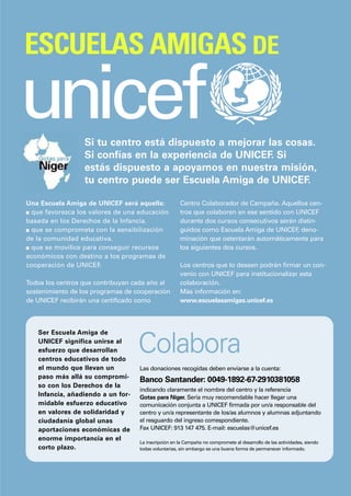 ESCUELAS AMIGAS DE

unicef            Si tu centro está dispuesto a mejorar las cosas.
                  Si confías en la experiencia de UNICEF. Si
                  estás dispuesto a apoyarnos en nuestra misión,
                  tu centro puede ser Escuela Amiga de UNICEF.

Una Escuela Amiga de UNICEF será aquella:            Centro Colaborador de Campaña. Aquellos cen-
s que favorezca los valores de una educación         tros que colaboren en ese sentido con UNICEF
basada en los Derechos de la Infancia.               durante dos cursos consecutivos serán distin-
s que se comprometa con la sensibilización           guidos como Escuela Amiga de UNICEF deno-
                                                                                           ,
de la comunidad educativa.                           minación que ostentarán automáticamente para
s que se movilice para conseguir recursos            los siguientes dos cursos.
económicos con destino a los programas de
cooperación de UNICEF.                               Los centros que lo deseen podrán firmar un con-
                                                     venio con UNICEF para institucionalizar esta
Todos los centros que contribuyan cada año al        colaboración.
sostenimiento de los programas de cooperación        Más información en:
de UNICEF recibirán una certificado como             www.escuelasamigas.unicef.es



   Ser Escuela Amiga de
   UNICEF significa unirse al
   esfuerzo que desarrollan
   centros educativos de todo
                                   Colabora
   el mundo que llevan un          Las donaciones recogidas deben enviarse a la cuenta:
   paso más allá su compromi-
                                   Banco Santander: 0049-1892-67-2910381058
   so con los Derechos de la
                                   indicando claramente el nombre del centro y la referencia
   Infancia, añadiendo a un for-   Gotas para Níger. Sería muy recomendable hacer llegar una
   midable esfuerzo educativo      comunicación conjunta a UNICEF firmada por un/a responsable del
   en valores de solidaridad y     centro y un/a representante de los/as alumnos y alumnas adjuntando
   ciudadanía global unas          el resguardo del ingreso correspondiente.
   aportaciones económicas de      Fax UNICEF: 913 147 475. E-mail: escuelas@unicef.es
   enorme importancia en el
                                   La inscripción en la Campaña no compromete al desarrollo de las actividades, siendo
   corto plazo.                    todas voluntarias, sin embargo es una buena forma de permanecer informado.
 