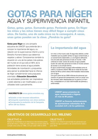 GOTAS PARA NÍGER
AGUA Y SUPERVIVENCIA INFANTIL
Gotas, gotas, gotas. Sumando gotas. Poniendo gotas. En Níger
los niños y las niñas tienen muy difícil llegar a cumplir cinco
años. De hecho, uno de cada cinco no lo conseguirá. A veces,
unas gotas pueden ser la clave. ¿Pondrás tu gota?

Gotas para Níger es una campaña
educativa de UNICEF que pretende dar a
conocer la importancia del agua y su
                                                            La importancia del agua
relación con la supervivencia infantil y como
                                                            Un niño o niña muere cada 15 segundos debido a enfer-
Derecho Humano básico que debemos                           medades que se pueden atribuir al agua contaminada, a
respetar y valorar. Conoceremos también la                  un saneamiento deplorable y a una higiene deficiente.
situación en uno de los países más pobres                   Una de cada seis personas en todo el mundo -1.100
                                                            millones en total- carece de acceso al agua potable.
del mundo en el que sólo el 46% de la                       Cuatro de cada diez personas en todo el mundo carecen
población tiene acceso al agua potable.                     de acceso a una simple letrina.
                                                            El agua contaminada propaga enfermedades como el
Actividades de movilización y propuestas
                                                            cólera y la diarrea infantil. Más de la mitad de los habi-
para ejercer la solidaridad hacia la infancia               tantes de África sufren estas enfermedades relacionadas
de Níger complementan esta propuesta                        con el agua.
                                                            Una gran parte de los 2.600 millones de personas que
orientada a Educación Secundaria.                           carecen en general de saneamiento viven en zonas rura-
Las actividades pretenden ser inspiradoras                  les remotas, están desplazadas por la guerra y el ham-
y están abiertas a ser modificadas y a ser                  bre, o atrapadas en un ciclo interminable de pobreza y
                                                            enfermedad.
utilizadas total o parcialmente.


                                                                  UNICEF apoya proyectos de
  INSCRÍBETE EN www.gotas.enredate.org
                                                                  agua, saneamiento e higiene
  s Accede   a más recursos educativos.
                                                                  en más de 90 países.
  s Comparte experiencias con otros centros.
  s Comprueba la evolución de la Campaña.
                                                                  UNICEF se financia exclusivamente
  s Pon allí tus Gotas.
                                                                  de aportaciones voluntarias de la
                                                                  sociedad civil y de los gobiernos.



OBJETIVOS DE DESARROLLO DEL MILENIO
OBJETIVO 4                                                OBJETIVO 7
Reducir la mortalidad en la infancia en dos terceras partes, Reducir a la mitad el porcentaje de personas que
de los 93 niños y niñas por cada 1.000 que morían antes de carecen de agua potable y de saneamiento básico
cumplir cinco años en 1990, a 31 por cada 1.000 en 2015.     para 2015.




www.gotas.enredate.org                                              Gotas para Níger. Cuaderno de actividades para Ed. Secundaria   ·3
 