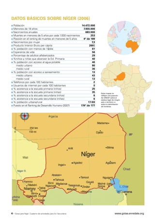DATOS BÁSICOS SOBRE NÍGER (2006)
s Población                                                14.472.000
s Menores de 18 años                                        7.455.000
s Nacimientos anuales                                         683.000
s Muertes en menores de 5 años por cada 1.000 nacimientos         253
s Posición en el ranking de muertes en menores de 5 años    4º de 189
s Nacimientos por mujer                                            7,3
s Producto Interior Bruto per cápita                             260$
s % población con menos de 1$/día                                  61
s Esperanza de vida                                                56
s Porcentaje de adultos alfabetizados                              29
s %niños y niñas que alcanzan la Ed. Primaria                      40
s % población con acceso al agua potable                           46
    medio urbano                                                   80
    medio rural                                                    36
s % población con acceso a saneamiento                             13
    medio urbano                                                   43
    medio rural                                                    13
s Teléfonos por cada 100 habitantes                                  2
s Usuarios de internet por cada 100 habitantes                       0
s % asistencia a la escuela primaria (niños)                       25
s % asistencia a la escuela primaria (niñas)                       35    Estos mapas no
s % asistencia a la escuela secundaria (niños)                       6   reflejan una posición

s % asistencia a la escuela secundaria (niñas)
                                                                         de UNICEF sobre el
                                                                     6   estatus legal de ningún
s % población urbana/rural                                      17/83    país o territorio ni

s Puesto en el Ranking de Desarrollo Humano (2007)
                                                                         sobre la delimitación
                                                          174º de 177    de fronteras.




4·   Gotas para Níger. Cuaderno de actividades para Ed. Secundaria                       www.gotas.enredate.org
 