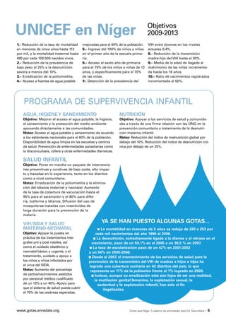 Objetivos
UNICEF en Níger                                                                      2009-2013
1.- Reducción de la tasa de mortalidad     mejoradas para el 64% de la población.     VIH entre jóvenes en los niveles
en menores de cinco años hasta 113         5.- Ingreso del 100% de niños y niñas      actuales 0,4%.
por mil, y la mortalidad maternal hasta    en el primer año de la escuela prima-      8.- Reducción de la transmisión
490 por cada 100.000 nacidos vivos.        ria.                                       madre-hijo del VIH hasta el 30%.
2.- Reducción de la prevalencia de         6.- Acceso al sexto año de primaria        9.- Media de la edad de llegada al
bajo peso al 25% y la desnutrición         para el 79% de los niños y niñas de 12     matrimonio de las niñas incrementa-
severa a menos del 10%.                    años, y específicamente para el 70%        da hasta los 18 años.
3.- Erradicación de la poliomielitis.      de las niñas.                              10.- Ratio de nacimientos registrados
4.- Acceso a fuentes de agua potable       7.- Detención de la prevalencia del        incrementada al 50%.




    PROGRAMA DE SUPERVIVENCIA INFANTIL
    AGUA, HIGIENE Y SANEAMIENTO                                  NUTRICIÓN
    Objetivo: Mejorar el acceso al agua potable, la higiene,     Objetivo: Apoyar a los servicios de salud y comunida-
    el saneamiento y la protección del medio ambiente            des a través de una firme relación con las ONG en la
    apoyando directamente a las comunidades.                     prevención comunitaria y tratamiento de la desnutri-
    Metas: Acceso al agua potable y saneamiento de acuerdo       ción materno-infantil.
    a los estándares nacionales para el 60% de la población.     Metas: Reducción del índice de malnutrición global por
    Disponibilidad de agua limpia en las escuelas y centros      debajo del 10%. Reducción del índice de desnutrición cró-
    de salud. Prevención de enfermedades parasitarias como       nica por debajo de un 25%.
    la dracunculiasis, cólera y otras enfermedades diarreicas.

    SALUD INFANTIL
    Objetivo: Poner en marcha un paquete de intervencio-
    nes preventivas y curativas de bajo coste, alto impac-
    to y basadas en la experiencia, tanto en los distritos
    como a nivel comunitario.
    Metas: Erradicación de la poliomielitis y la elimina-
    ción del tétanos maternal y neonatal. Aumento
    de la tasa de cobertura de vacunación hasta el
    95% para el sarampión y el 80% para difte-
    ria, tosferina y tétanos. Difusión del uso de
    mosquiteras tratadas con insecticidas de
    larga duración para la prevención de la
    malaria.

    VIH/SIDA Y SALUD                                  YA SE HAN PUESTO ALGUNAS GOTAS...
    MATERNO-NEONATAL                                s La mortalidad en menores de 5 años se redujo de 320 a 253 por
    Objetivo: Apoyar la puesta en                  cada mil nacimientos del año 1990 al 2006.
    práctica de los tratamientos inte-           s La desnutrición, estrechamente ligada a la diarrea y el retraso en el
    grales pre y post natales, así              crecimiento, pasó de un 50,1% en el 2005 a un 36,5 % en 2007.
    como el cuidado obstétrico y              s La tasa de escolarización pasó de un 42% en 2001-2002
    neonatal básico y urgente, y el           a un 54% en 2005-2006.
    tratamiento, cuidado y apoyo a            s Desde el 2007, el mantenimiento de los servicios de salud para la
    los niños y niñas infectados por          prevención de la transmisión del VIH de madres a hijos e hijas ha
    el virus del SIDA.                        logrado una cobertura sanitaria en 42 distritos del país, lo que
    Metas: Aumento del porcentaje              representa un 11% de la población frente al 1% logrado en 2003.
    de partos/nacimientos asistidos             s Incluso, aunque su erradicación está aún lejos de ser una realidad,
    por personal médico cualificado               la mutilación genital femenina, la explotación sexual, la
    de un 13% a un 40%. Apoyo para                  esclavitud y la explotación infantil, han sido al fin
    que el sistema de salud pueda cubrir               ilegalizadas.
    el 70% de las cesáreas esperadas.




www.gotas.enredate.org                                                 Gotas para Níger. Cuaderno de actividades para Ed. Secundaria   ·5
 