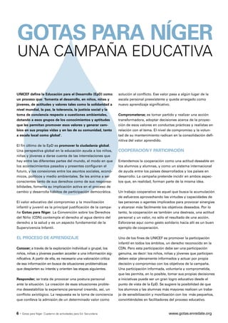 GOTAS PARA NÍGER
UNA CAMPAÑA EDUCATIVA

UNICEF define la Educación para el Desarrollo (EpD) como             solución al conflicto. Ese valor pasa a algún lugar de la
un proceso que: 'fomenta el desarrollo, en niños, niñas y            escala personal preexistente y queda arraigado como
jóvenes, de actitudes y valores tales como la solidaridad a          nuevo aprendizaje significativo.
nivel mundial, la paz, la tolerancia, la justicia social y la
toma de conciencia respecto a cuestiones ambientales,                Comprometerse; es tomar partido y realizar una acción
dotando a esos grupos de los conocimientos y aptitudes               transformadora, adoptar decisiones acerca de la proyec-
que les permitan promover esos valores y generar cam-                ción de esos valores en conductas prácticas y realistas en
bios en sus propias vidas y en las de su comunidad, tanto            relación con el tema. El nivel de compromiso y la volun-
a escala local como global'.                                         tad de su mantenimiento radican en la consolidación defi-
                                                                     nitiva del valor aprendido.
El fin último de la EpD es promover la ciudadanía global.
Una perspectiva global en la educación ayuda a los niños,            COOPERACIÓN Y PARTICIPACIÓN
niñas y jóvenes a darse cuenta de las interrelaciones que
hay entre las diferentes partes del mundo, el modo en que            Entendemos la cooperación como una actitud deseable en
los acontecimientos pasados y presentes configuran el                los alumnos y alumnas, y como un sistema internacional
futuro, y las conexiones entre los asuntos sociales, econó-          de ayuda entre los países desarrollados y los países en
micos, políticos y medio ambientales. Se les anima a ser             desarrollo. La campaña pretende incidir en ambos aspec-
conscientes tanto de sus derechos como de sus responsa-              tos que, en realidad, forman parte de la misma idea.
bilidades, fomenta su implicación activa en el proceso de
cambio y desarrolla hábitos de participación democrática.            Un trabajo cooperativo es aquel que busca la acumulación
                                                                     de esfuerzos aprovechando las virtudes y capacidades de
El valor educativo del compromiso y la movilización                  las personas o agentes implicados para provocar sinergias
infantil y juvenil es la principal justificación de la campa-        y alcanzar más fácilmente los objetivos deseados. Por lo
ña Gotas para Níger. La Convención sobre los Derechos                tanto, la cooperación es también una destreza, una actitud
del Niño (CDN) contempla el derecho al agua dentro del               personal y un valor, no sólo el resultado de una acción.
derecho a la salud y es un aspecto fundamental de la                 Esforzarse aquí como gesto solidario hacia allí es un buen
Supervivencia Infantil.                                              ejemplo de cooperación.

EL PROCESO DE APRENDIZAJE                                            Uno de los fines de UNICEF es promover la participación
                                                                     infantil en todos los ámbitos, un derecho reconocido en la
Conocer; a través de la exploración individual o grupal, los         CDN. Pero esta participación debe ser una participación
niños, niñas y jóvenes pueden acceder a una información sig-         genuina, es decir: los niños, niñas y jóvenes que participen
nificativa. A partir de ella, es necesaria una valoración crítica    deben estar plenamente informados y actuar por propia
de esa información en busca de situaciones problemáticas             decisión y compromiso con los objetivos de la campaña.
que despierten su interés y orienten las etapas siguientes.          Una participación informada, voluntaria y comprometida,
                                                                     que les permita, en lo posible, tomar sus propias decisiones
Responder; se trata de provocar una postura personal                 e iniciativas puede ser un gran logro educativo desde el
ante la situación. La creación de esas situaciones proble-           punto de vista de la EpD. Se sugiere la posibilidad de que
ma desestabiliza la experiencia personal creando, así, un            los alumnos y las alumnas más mayores realicen un traba-
conflicto axiológico. La respuesta es la toma de conciencia          jo de sensibilización y movilización con los más pequeños,
que conlleva la admisión de un determinado valor como                convirtiéndoles en facilitadores del proceso educativo.



6·   Gotas para Níger. Cuaderno de actividades para Ed. Secundaria                                  www.gotas.enredate.org
 