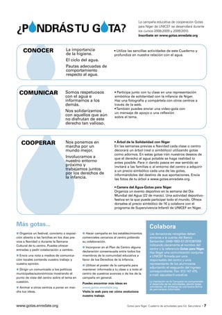 La campaña educativa de cooperación Gotas

¿PONDRÁSTU GOTA?                                                                      para Níger de UNICEF se desarrollará durante
                                                                                      los cursos 2008-2009 y 2009-2010.
                                                                                      Inscríbete en www.gotas.enredate.org



    CONOCER                         La importancia                  • Utiliza las sencillas actividades de este Cuaderno y
                                    de la higiene.                  profundiza en nuestra relación con el agua.
                                    El ciclo del agua.
                                    Pautas adecuadas de
                                    comportamiento
                                    respecto al agua.



  COMUNICAR                        Somos respetuosos                 • Participa junto con tu clase en una representación
                                   con el agua e                     simbólica de solidaridad con la infancia de Níger.
                                   informamos a los                  Haz una fotografía y compártela con otros centros a
                                   demás.                            través de la web.
                                                                     • También puedes enviar una video-gota con
                                   Nos solidarizamos                 un mensaje de apoyo o una reflexión
                                   con aquellos que aún              sobre el tema.
                                   no disfrutan de este
                                   derecho tan valioso.



   COOPERAR                         Nos ponemos en                   • Árbol de la Solidaridad con Níger
                                    marcha por un                    En las semanas previas a Navidad cada clase o centro
                                    mundo mejor.                     decorará un árbol (real o simbólico) utilizando gotas
                                                                     como adornos. En estas gotas irán nuestros deseos de
                                    Involucramos a                   que el derecho al agua potable se haga realidad lo
                                    nuestro entorno                  antes posible. Para ir dando pasos en ese sentido se
                                    próximo y                        invitará a las familias o al entorno del centro a adquirir
                                    trabajamos juntos                a un precio simbólico cada una de las gotas,
                                    por los derechos de              informándoles del destino de sus aportaciones. Envía
                                    la infancia.                     las fotos de tu árbol a www.gotas.enredate.org.

                                                                     • Carrera del Agua-Gotas para Níger
                                                                     Organiza un evento deportivo en la semana del Día
                                                                     Mundial del Agua (22 de marzo). Una actividad deportivo-
                                                                     festiva en la que puede participar todo el mundo. Ofrece
                                                                     dorsales al precio simbólico de 1€ y colabora con el
                                                                     programa de Supervivencia Infantil de UNICEF en Níger.




Más gotas...                                                                                   Colabora
q Organiza un festival, concierto o exposi-    q Hacer campaña en los establecimientos         Las donaciones recogidas deben
ción abierto a las familias en los días pre-   comerciales cercanos al centro pidiendo         enviarse a la cuenta del Banco
vios a Navidad o durante la Semana             su colaboración.                                Santander: 0049-1892-67-2910381058
                                               q Incorporar en el Plan de Centro alguna
Cultural de tu centro. Puedes ofrecer                                                          indicando claramente el nombre del
entradas y pedir colaboración a cambio.                                                        centro y la referencia Gotas para Níger.
                                               declaración consensuada entre todos los         Haz llegar una comunicación conjunta
q Envía una nota a medios de comunica-         miembros de la comunidad educativa a            a UNICEF firmada por un/a
ción locales contando vuestro trabajo y        favor de los Derechos de la Infancia.           responsable del centro y un/a
                                               q Utilizar el poster de la campaña para
vuestra opinión.                                                                               representante de los alumnos/as
q Dirigir un comunicado a los políticos
                                                                                               adjuntando el resguardo del ingreso
                                               mantener informada a tu clase o a todo el
                                                                                               correspondiente. Fax: 913 147 475.
municipales/autonómicos mostrando el           centro de vuestros avances o de los de la       e-mail: escuelas@unicef.es
punto de vista del centro sobre el tema en     campaña en general.
cuestión.                                                                                      La inscripción en la Campaña no compromete
                                               Puedes encontrar más ideas en                   al desarrollo de las actividades, siendo todas
q Animar a otros centros a poner en mar-       www.gotas.enredate.org                          voluntarias, sin embargo es una buena forma
                                                                                               de permanecer informado.
cha tus ideas.                                 Visita la web para ver cómo evoluciona
                                               nuestro trabajo.


www.gotas.enredate.org                                                       Gotas para Níger. Cuaderno de actividades para Ed. Secundaria   ·7
 