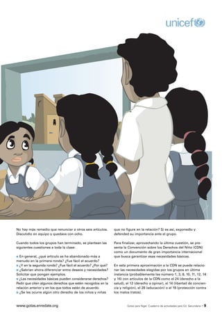 No hay más remedio que renunciar a otros seis artículos.     que no figure en la relación? Si es así, exponedlo y
Discutidlo en equipo y quedaos con ocho.                     defended su importancia ante el grupo.

Cuando todos los grupos han terminado, se plantean las       Para finalizar, aprovechando la última cuestión, se pre-
siguientes cuestiones a toda la clase:                       senta la Convención sobre los Derechos del Niño (CDN)
                                                             como un documento de gran importancia internacional
s En general, ¿qué artículo se ha abandonado más a           que busca garantizar esas necesidades básicas.
menudo en la primera ronda? ¿Fue fácil el acuerdo?
s ¿Y en la segunda ronda? ¿Fue fácil el acuerdo? ¿Por qué?   En esta primera aproximación a la CDN se puede relacio-
s ¿Sabrían ahora diferenciar entre deseos y necesidades?     nar las necesidades elegidas por los grupos en última
Solicitar que pongan ejemplos.                               instancia (probablemente las número 1, 3, 8, 10, 11, 12, 14
s ¿Las necesidades básicas pueden considerarse derechos?     y 16) con artículos de la CDN como el 24 (derecho a la
Pedir que citen algunos derechos que estén recogidos en la   salud), el 12 (derecho a opinar), el 14 (libertad de concien-
relación anterior y en los que todos estén de acuerdo.       cia y religión), el 28 (educación) o el 19 (protección contra
s ¿Se les ocurre algún otro derecho de los niños y niñas     los malos tratos).



www.gotas.enredate.org                                               Gotas para Níger. Cuaderno de actividades para Ed. Secundaria   ·9
 
