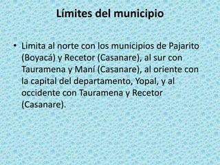 Límites del municipioLimita al norte con los municipios de Pajarito (Boyacá) y Recetor (Casanare), al sur con Tauramena y Maní (Casanare), al oriente con la capital del departamento, Yopal, y al occidente con Tauramena y Recetor (Casanare).