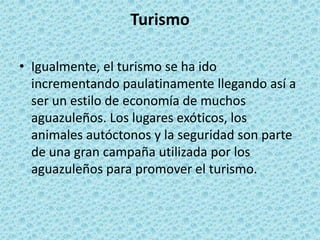 TurismoIgualmente, el turismo se ha ido incrementando paulatinamente llegando así a ser un estilo de economía de muchos aguazuleños. Los lugares exóticos, los animales autóctonos y la seguridad son parte de una gran campaña utilizada por los aguazuleños para promover el turismo.