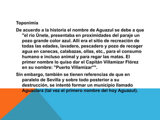 ToponimiaDe acuerdo a la historia el nombre de Aguazul se debe a que "el río Únete, presentaba en proximidades del paraje un pozo grande color azul. Allí era el sitio de recreación de todas las edades, lavadero, pescadero y pozo de recoger agua en canecas, calabazas, ollas, etc., para el consumo humano e incluso animal y para regar las matas. El primer nombre lo quiso dar el Capitán Villamizar Flórez en su nombre: "Puerto Villamizar"".Sin embargo, también se tienen referencias de que en paralelo de Sevilla y sobre todo posterior a su destrucción, se intentó formar un municipio llamado Aguaclara (tal vez el primero nombre del hoy Aguazul).